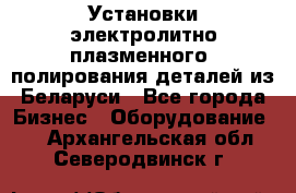 Установки электролитно-плазменного  полирования деталей из Беларуси - Все города Бизнес » Оборудование   . Архангельская обл.,Северодвинск г.